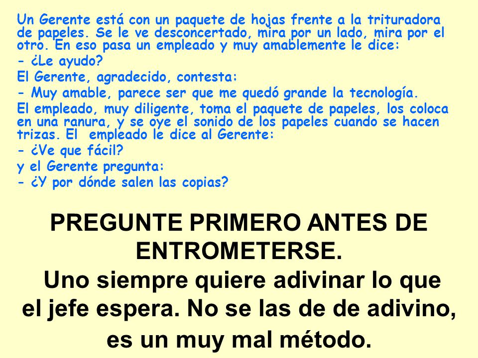 Un Gerente está con un paquete de hojas frente a la trituradora de papeles. Se le ve desconcertado, mira por un lado, mira por el otro. En eso pasa un empleado y muy amablemente le dice: