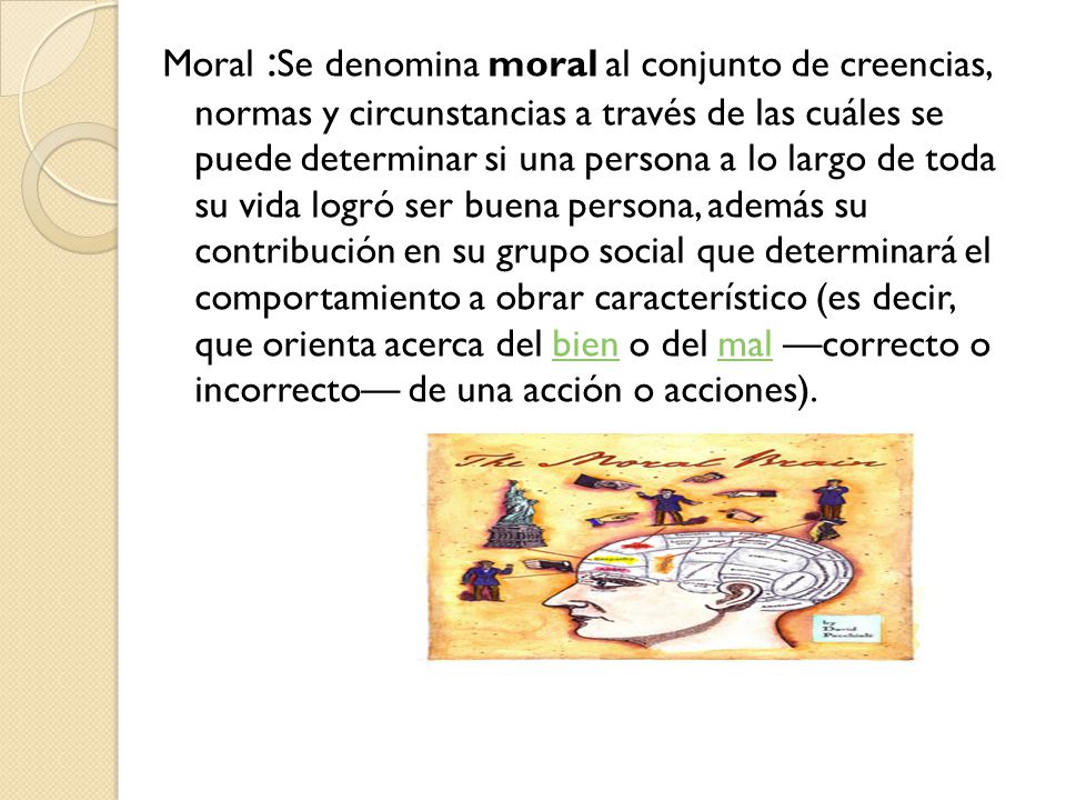 Moral :Se denomina moral al conjunto de creencias, normas y circunstancias a través de las cuáles se puede determinar si una persona a lo largo de toda su vida logró ser buena persona, además su contribución en su grupo social que determinará el comportamiento a obrar característico (es decir, que orienta acerca del bien o del mal —correcto o incorrecto— de una acción o acciones).