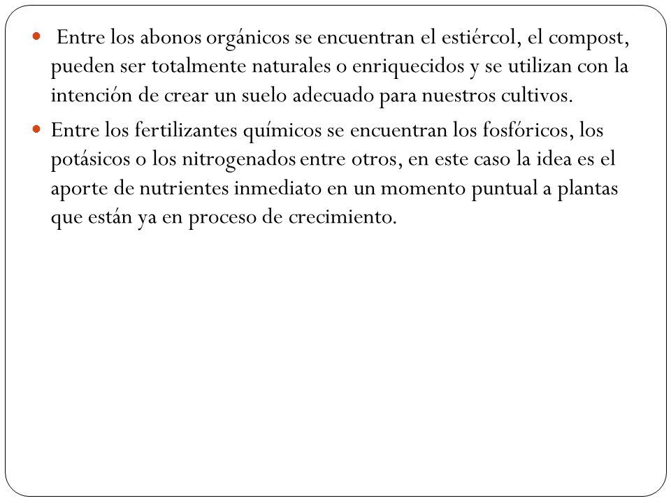 Entre los abonos orgánicos se encuentran el estiércol, el compost, pueden ser totalmente naturales o enriquecidos y se utilizan con la intención de crear un suelo adecuado para nuestros cultivos.