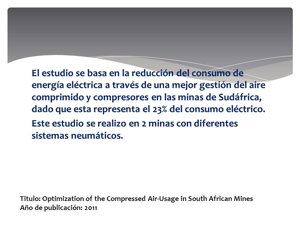 El estudio se basa en la reducción del consumo de energía eléctrica a través de una mejor gestión del aire comprimido y compresores en las minas de Sudáfrica, dado que esta representa el 23% del consumo eléctrico. Este estudio se realizo en 2 minas con diferentes sistemas neumáticos.