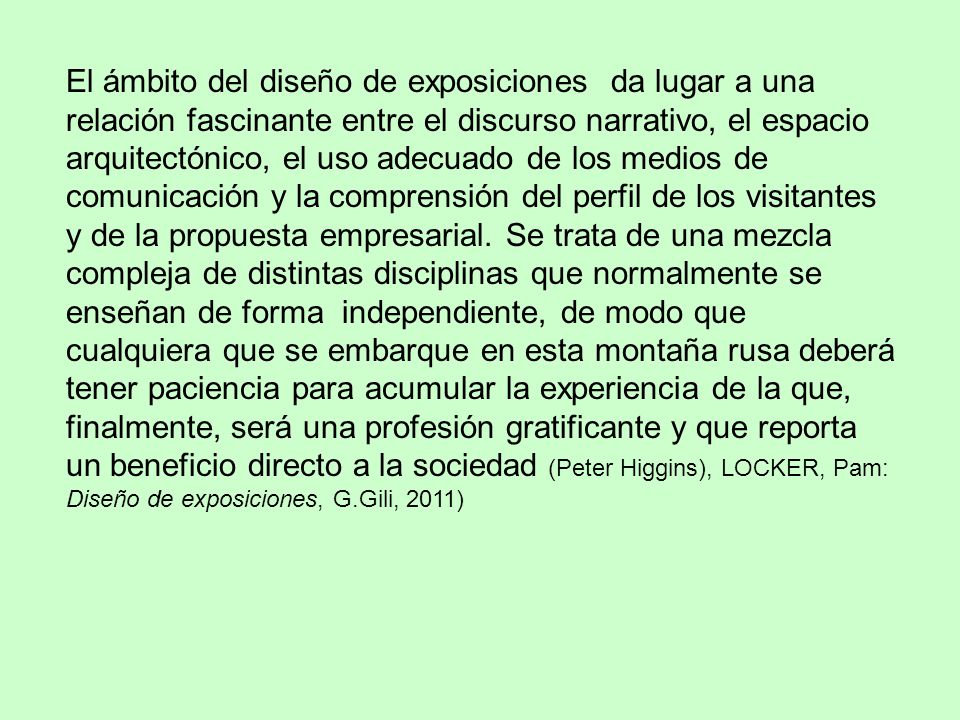 El ámbito del diseño de exposiciones da lugar a una relación fascinante entre el discurso narrativo, el espacio arquitectónico, el uso adecuado de los medios de comunicación y la comprensión del perfil de los visitantes y de la propuesta empresarial.