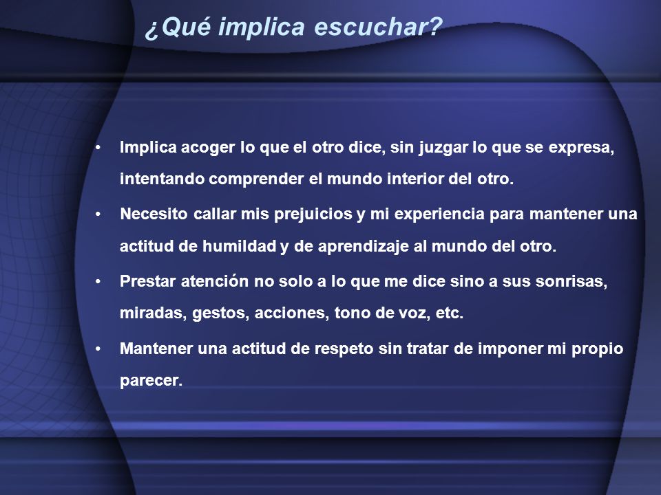 ¿Qué implica escuchar Implica acoger lo que el otro dice, sin juzgar lo que se expresa, intentando comprender el mundo interior del otro.