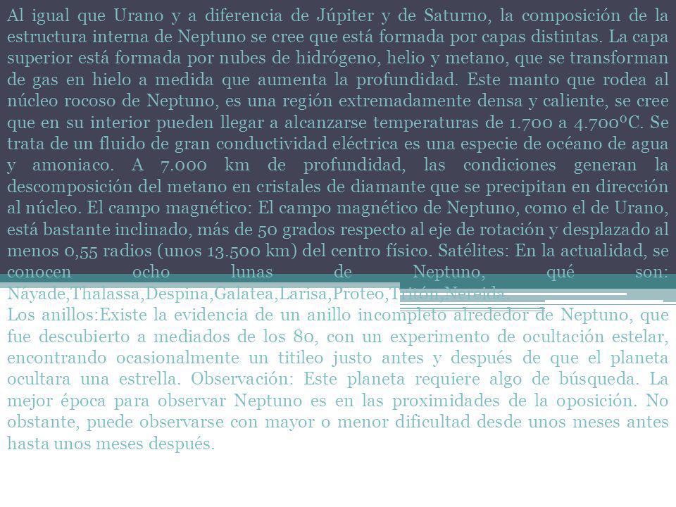 Al igual que Urano y a diferencia de Júpiter y de Saturno, la composición de la estructura interna de Neptuno se cree que está formada por capas distintas. La capa superior está formada por nubes de hidrógeno, helio y metano, que se transforman de gas en hielo a medida que aumenta la profundidad. Este manto que rodea al núcleo rocoso de Neptuno, es una región extremadamente densa y caliente, se cree que en su interior pueden llegar a alcanzarse temperaturas de a 4.700ºC. Se trata de un fluido de gran conductividad eléctrica es una especie de océano de agua y amoniaco. A km de profundidad, las condiciones generan la descomposición del metano en cristales de diamante que se precipitan en dirección al núcleo. El campo magnético: El campo magnético de Neptuno, como el de Urano, está bastante inclinado, más de 50 grados respecto al eje de rotación y desplazado al menos 0,55 radios (unos km) del centro físico. Satélites: En la actualidad, se conocen ocho lunas de Neptuno, qué son: Náyade,Thalassa,Despina,Galatea,Larisa,Proteo,Tritón,Nereida.
