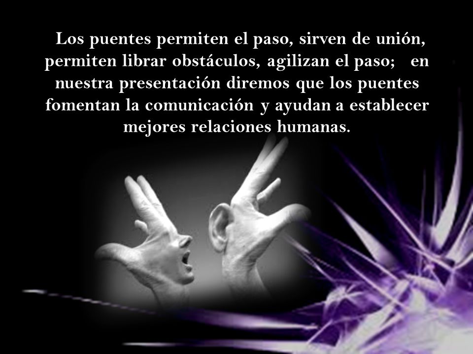 Los puentes permiten el paso, sirven de unión, permiten librar obstáculos, agilizan el paso; en nuestra presentación diremos que los puentes fomentan la comunicación y ayudan a establecer mejores relaciones humanas.