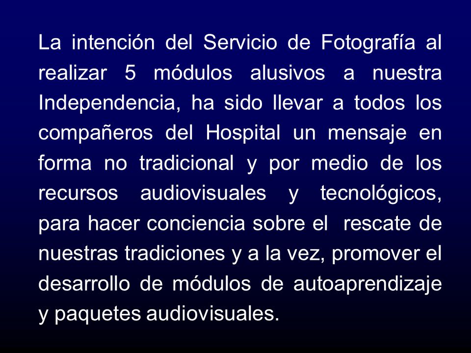 La intención del Servicio de Fotografía al realizar 5 módulos alusivos a nuestra Independencia, ha sido llevar a todos los compañeros del Hospital un mensaje en forma no tradicional y por medio de los recursos audiovisuales y tecnológicos, para hacer conciencia sobre el rescate de nuestras tradiciones y a la vez, promover el desarrollo de módulos de autoaprendizaje y paquetes audiovisuales.