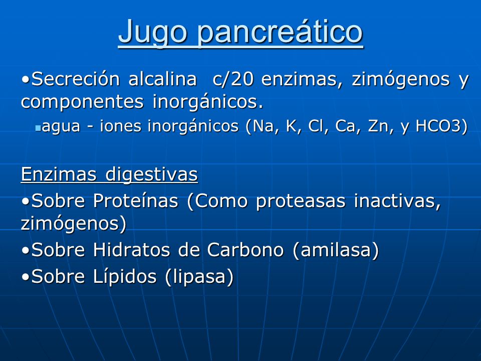 Jugo pancreático Secreción alcalina c/20 enzimas, zimógenos y componentes inorgánicos. agua - iones inorgánicos (Na, K, Cl, Ca, Zn, y HCO3)