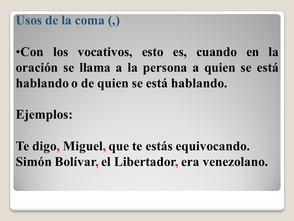 Usos de la coma (,) Con los vocativos, esto es, cuando en la oración se llama a la persona a quien se está hablando o de quien se está hablando.