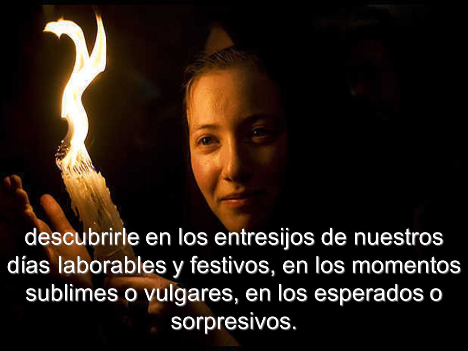 descubrirle en los entresijos de nuestros días laborables y festivos, en los momentos sublimes o vulgares, en los esperados o sorpresivos.