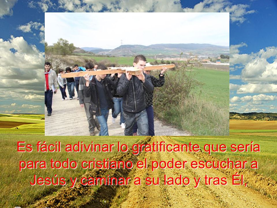 Es fácil adivinar lo gratificante que sería para todo cristiano el poder escuchar a Jesús y caminar a su lado y tras Él,