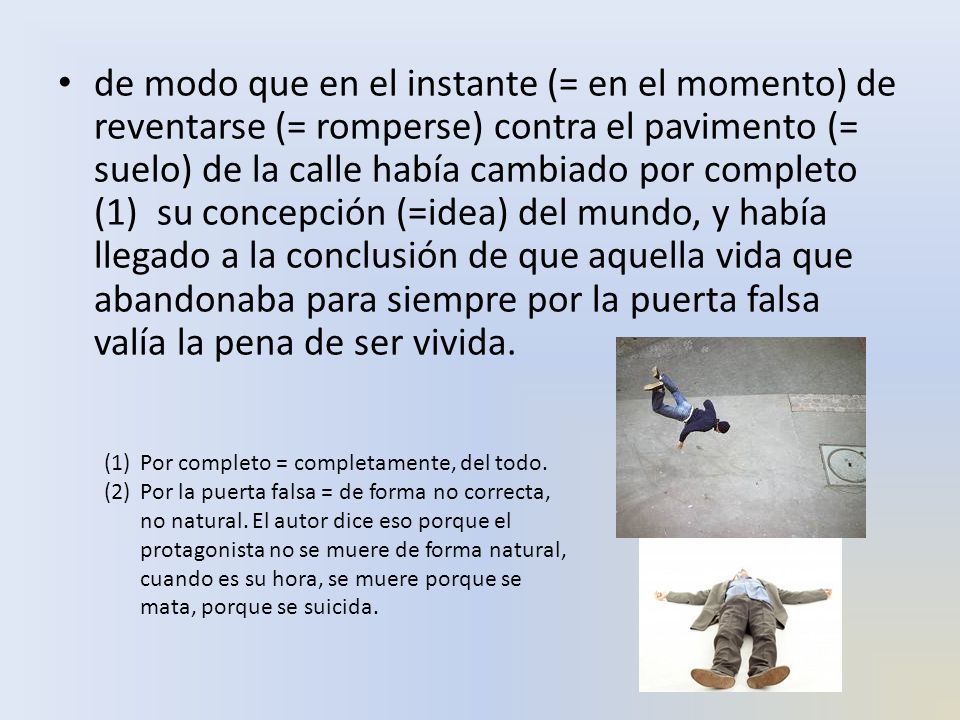 de modo que en el instante (= en el momento) de reventarse (= romperse) contra el pavimento (= suelo) de la calle había cambiado por completo (1) su concepción (=idea) del mundo, y había llegado a la conclusión de que aquella vida que abandonaba para siempre por la puerta falsa valía la pena de ser vivida.