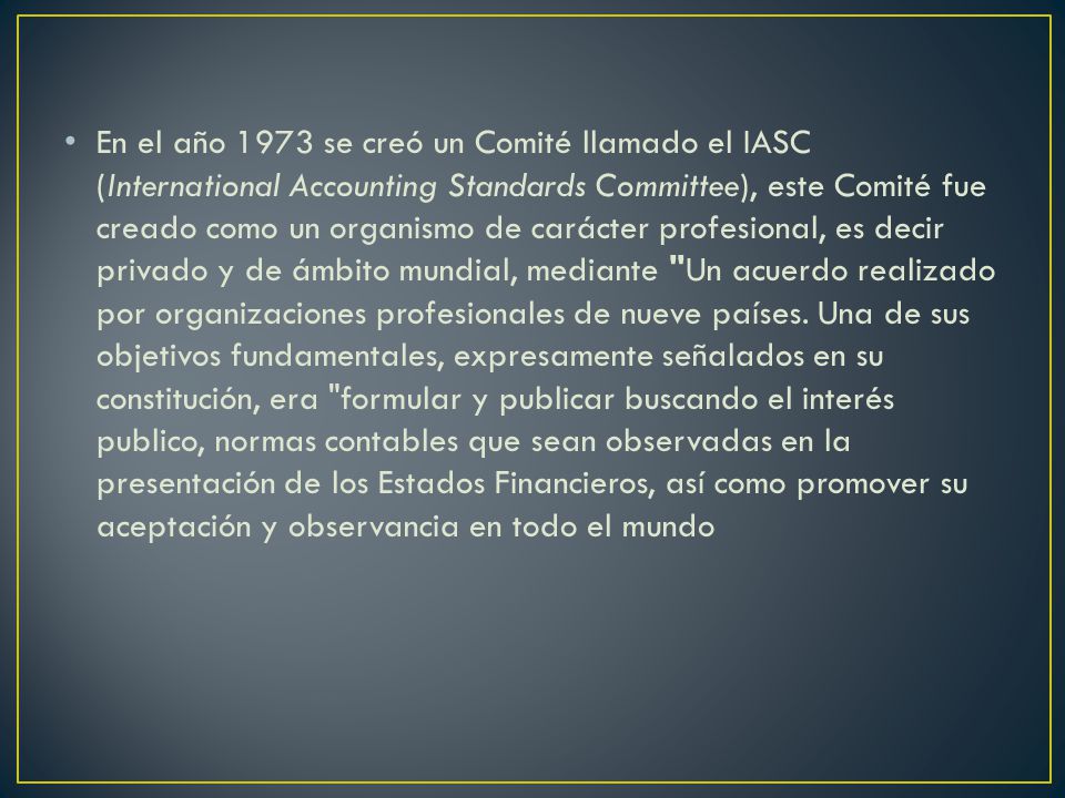 En el año 1973 se creó un Comité llamado el IASC (International Accounting Standards Committee), este Comité fue creado como un organismo de carácter profesional, es decir privado y de ámbito mundial, mediante Un acuerdo realizado por organizaciones profesionales de nueve países.