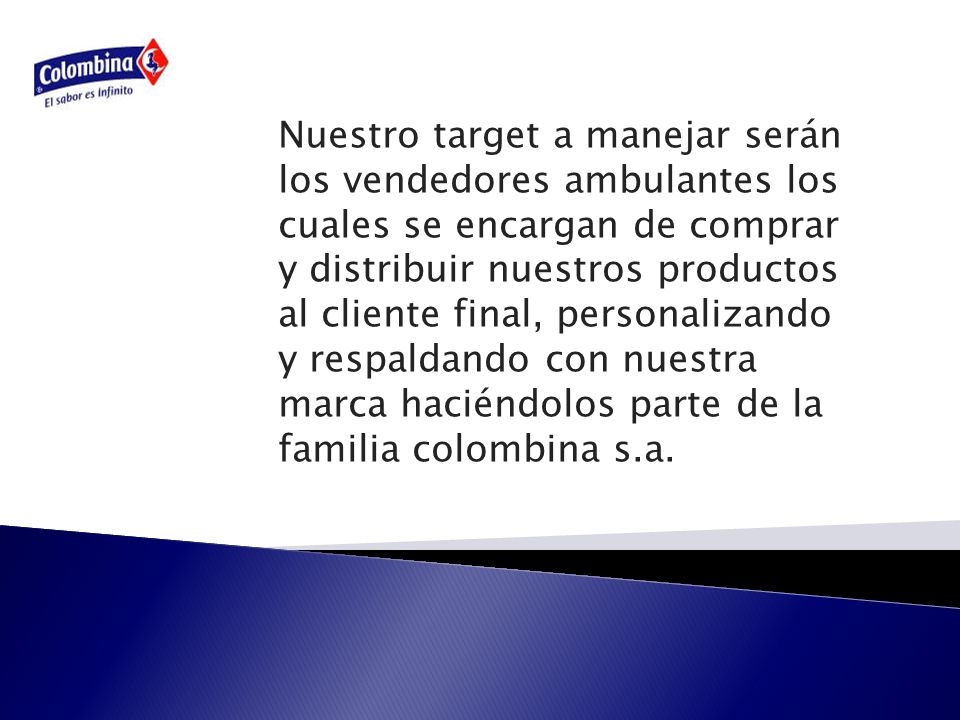 Nuestro target a manejar serán los vendedores ambulantes los cuales se encargan de comprar y distribuir nuestros productos al cliente final, personalizando y respaldando con nuestra marca haciéndolos parte de la familia colombina s.a.