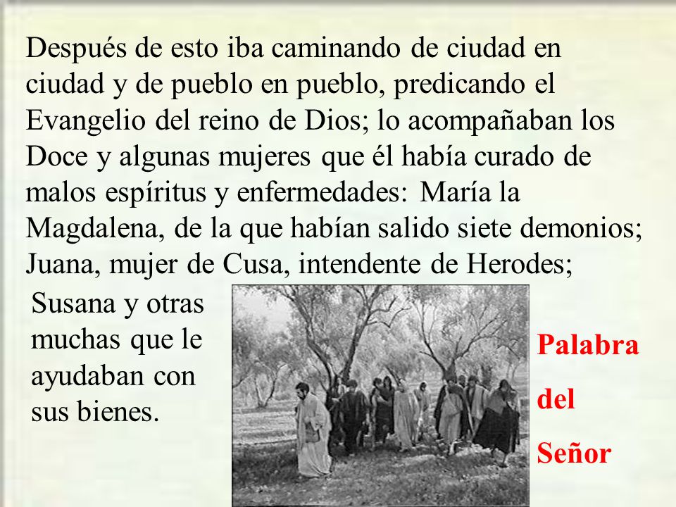 Después de esto iba caminando de ciudad en ciudad y de pueblo en pueblo, predicando el Evangelio del reino de Dios; lo acompañaban los Doce y algunas mujeres que él había curado de malos espíritus y enfermedades: María la Magdalena, de la que habían salido siete demonios; Juana, mujer de Cusa, intendente de Herodes;