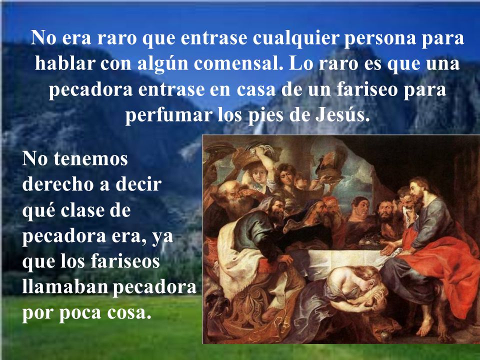 No era raro que entrase cualquier persona para hablar con algún comensal. Lo raro es que una pecadora entrase en casa de un fariseo para perfumar los pies de Jesús.
