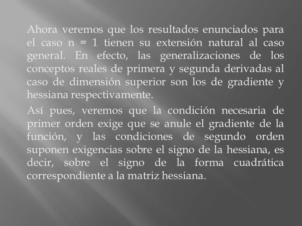 Ahora veremos que los resultados enunciados para el caso n = 1 tienen su extensión natural al caso general. En efecto, las generalizaciones de los conceptos reales de primera y segunda derivadas al caso de dimensión superior son los de gradiente y hessiana respectivamente.