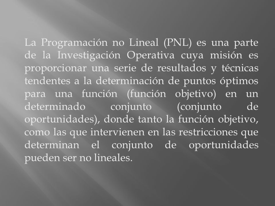 La Programación no Lineal (PNL) es una parte de la Investigación Operativa cuya misión es proporcionar una serie de resultados y técnicas tendentes a la determinación de puntos óptimos para una función (función objetivo) en un determinado conjunto (conjunto de oportunidades), donde tanto la función objetivo, como las que intervienen en las restricciones que determinan el conjunto de oportunidades pueden ser no lineales.