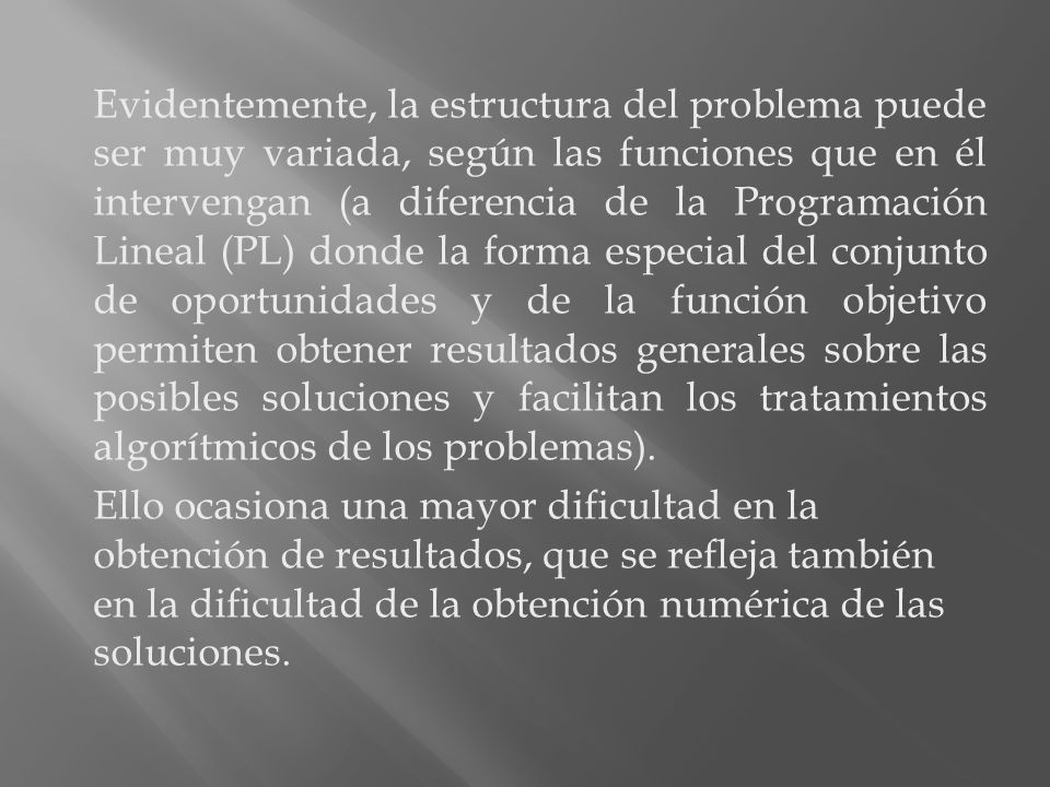Evidentemente, la estructura del problema puede ser muy variada, según las funciones que en él intervengan (a diferencia de la Programación Lineal (PL) donde la forma especial del conjunto de oportunidades y de la función objetivo permiten obtener resultados generales sobre las posibles soluciones y facilitan los tratamientos algorítmicos de los problemas).