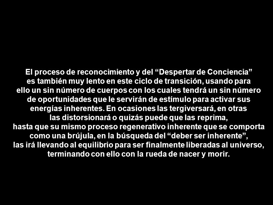 El proceso de reconocimiento y del Despertar de Conciencia es también muy lento en este ciclo de transición, usando para ello un sin número de cuerpos con los cuales tendrá un sin número de oportunidades que le servirán de estímulo para activar sus energías inherentes.
