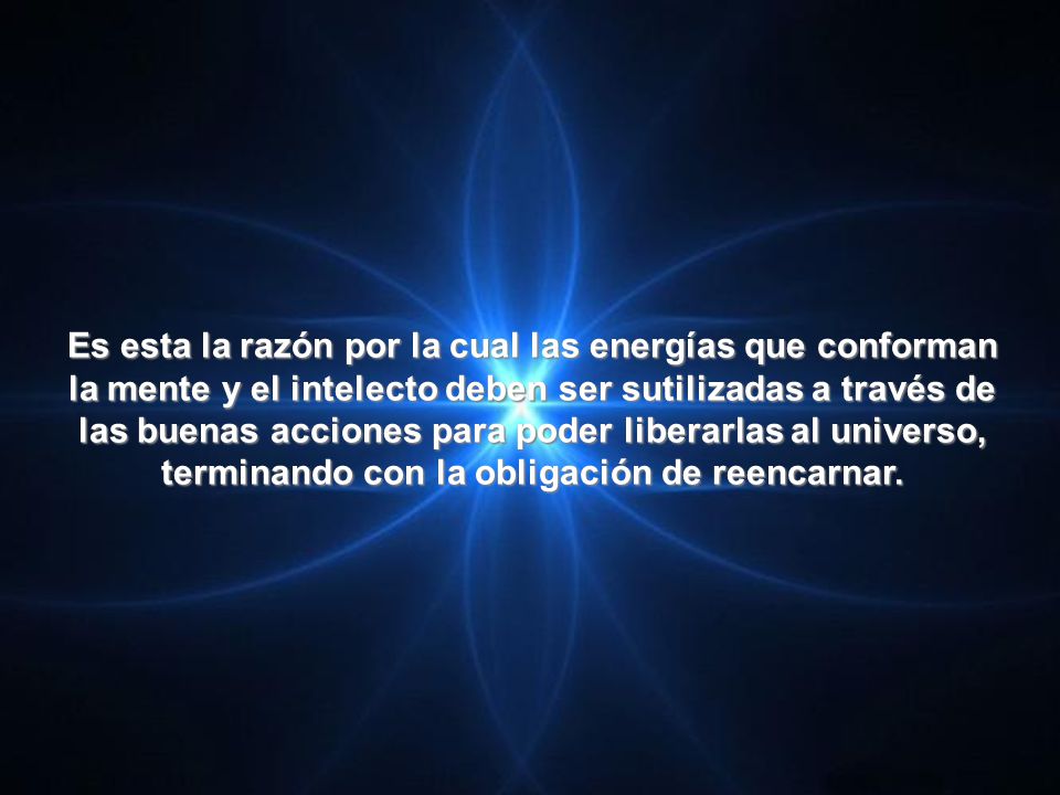 Es esta la razón por la cual las energías que conforman la mente y el intelecto deben ser sutilizadas a través de las buenas acciones para poder liberarlas al universo, terminando con la obligación de reencarnar.