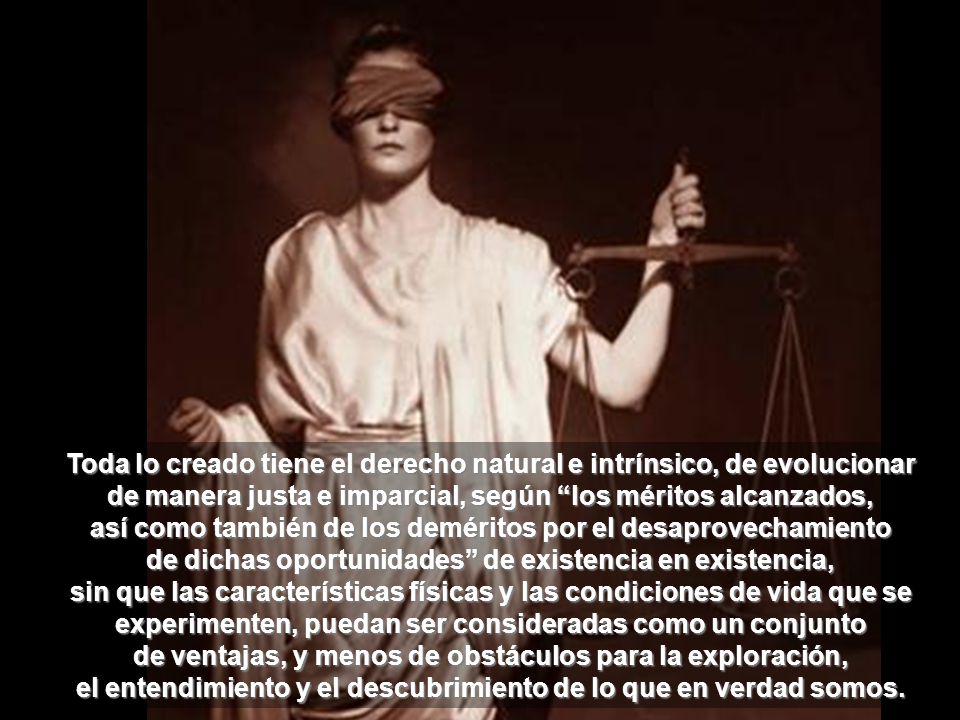 Toda lo creado tiene el derecho natural e intrínsico, de evolucionar de manera justa e imparcial, según los méritos alcanzados, así como también de los deméritos por el desaprovechamiento de dichas oportunidades de existencia en existencia, sin que las características físicas y las condiciones de vida que se experimenten, puedan ser consideradas como un conjunto de ventajas, y menos de obstáculos para la exploración, el entendimiento y el descubrimiento de lo que en verdad somos.