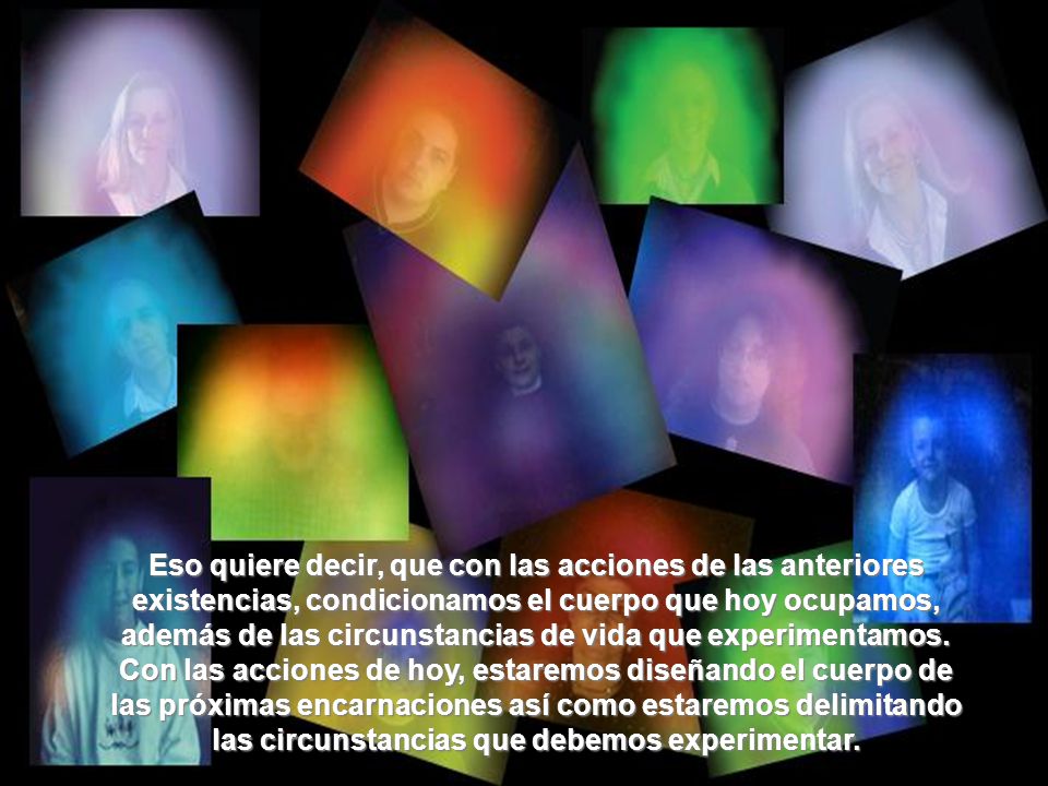 Eso quiere decir, que con las acciones de las anteriores existencias, condicionamos el cuerpo que hoy ocupamos, además de las circunstancias de vida que experimentamos.