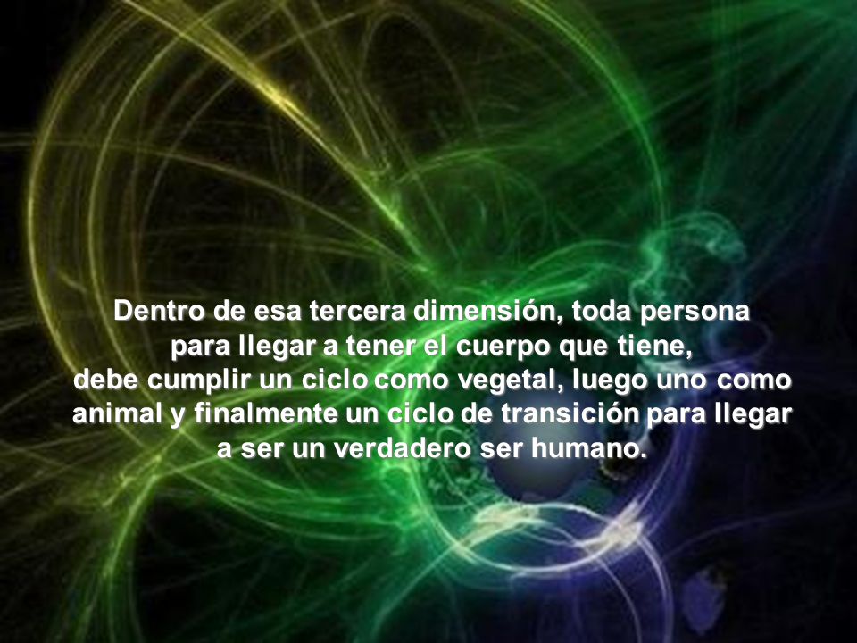 Dentro de esa tercera dimensión, toda persona para llegar a tener el cuerpo que tiene, debe cumplir un ciclo como vegetal, luego uno como animal y finalmente un ciclo de transición para llegar a ser un verdadero ser humano.