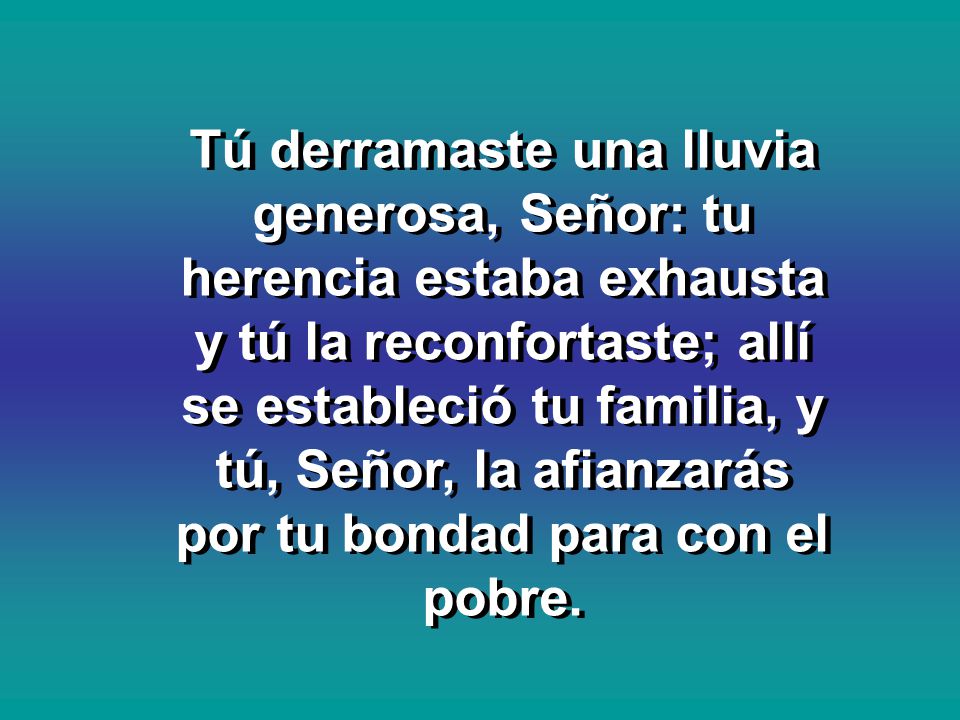 Tú derramaste una lluvia generosa, Señor: tu herencia estaba exhausta y tú la reconfortaste; allí se estableció tu familia, y tú, Señor, la afianzarás por tu bondad para con el pobre.
