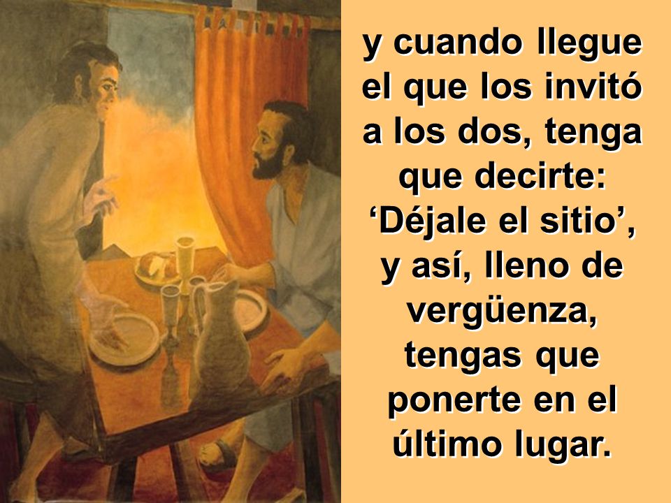 y cuando llegue el que los invitó a los dos, tenga que decirte: ‘Déjale el sitio’, y así, lleno de vergüenza, tengas que ponerte en el último lugar.