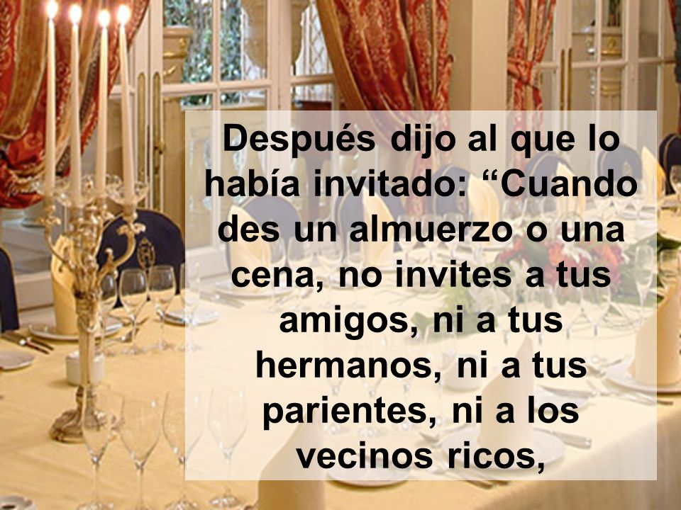 Después dijo al que lo había invitado: Cuando des un almuerzo o una cena, no invites a tus amigos, ni a tus hermanos, ni a tus parientes, ni a los vecinos ricos,