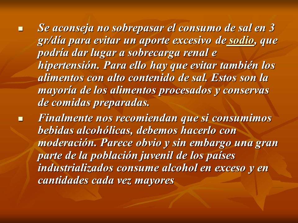 Se aconseja no sobrepasar el consumo de sal en 3 gr/día para evitar un aporte excesivo de sodio, que podría dar lugar a sobrecarga renal e hipertensión. Para ello hay que evitar también los alimentos con alto contenido de sal. Estos son la mayoría de los alimentos procesados y conservas de comidas preparadas.