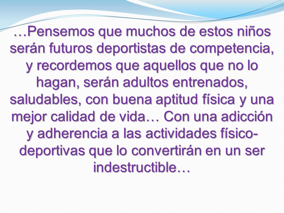 …Pensemos que muchos de estos niños serán futuros deportistas de competencia, y recordemos que aquellos que no lo hagan, serán adultos entrenados, saludables, con buena aptitud física y una mejor calidad de vida… Con una adicción y adherencia a las actividades físico- deportivas que lo convertirán en un ser indestructible…