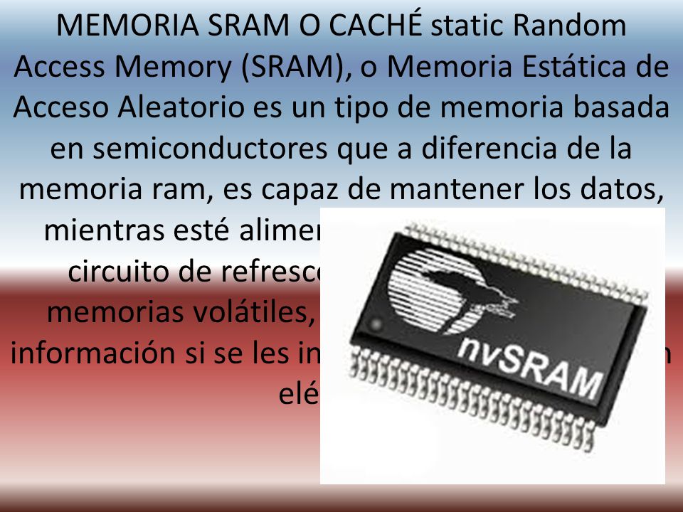 MEMORIA SRAM O CACHÉ static Random Access Memory (SRAM), o Memoria Estática de Acceso Aleatorio es un tipo de memoria basada en semiconductores que a diferencia de la memoria ram, es capaz de mantener los datos, mientras esté alimentada, sin necesidad de circuito de refresco.