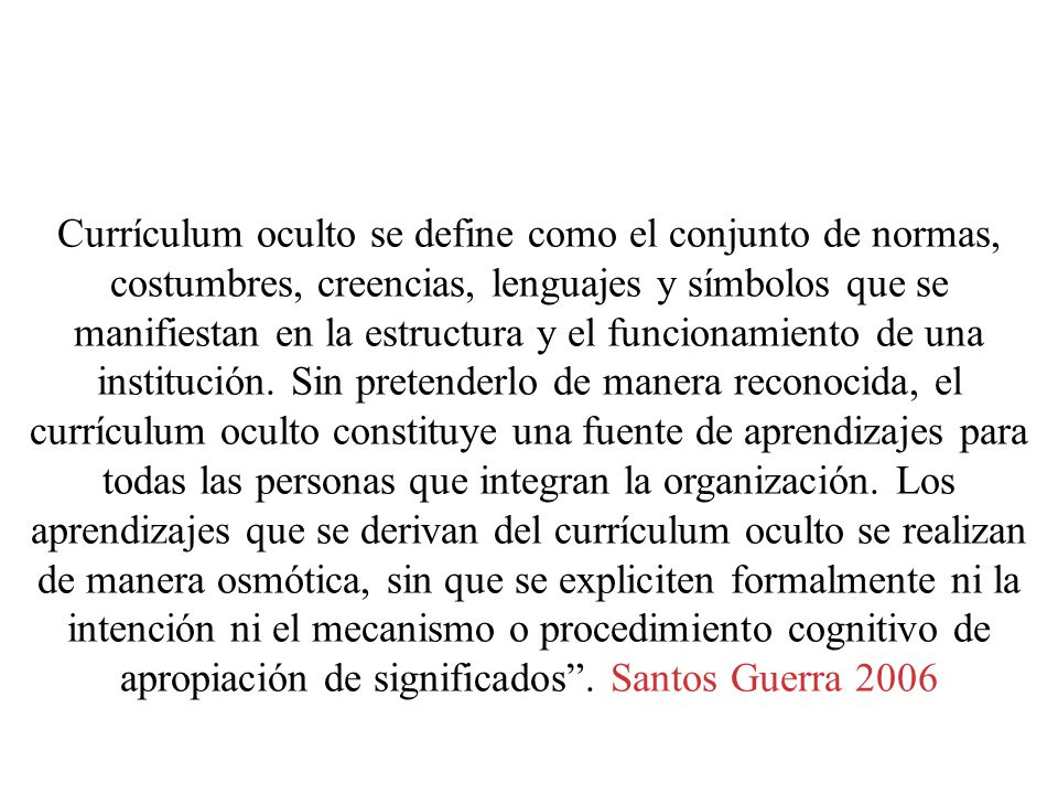 Currículum oculto se define como el conjunto de normas, costumbres, creencias, lenguajes y símbolos que se manifiestan en la estructura y el funcionamiento de una institución.
