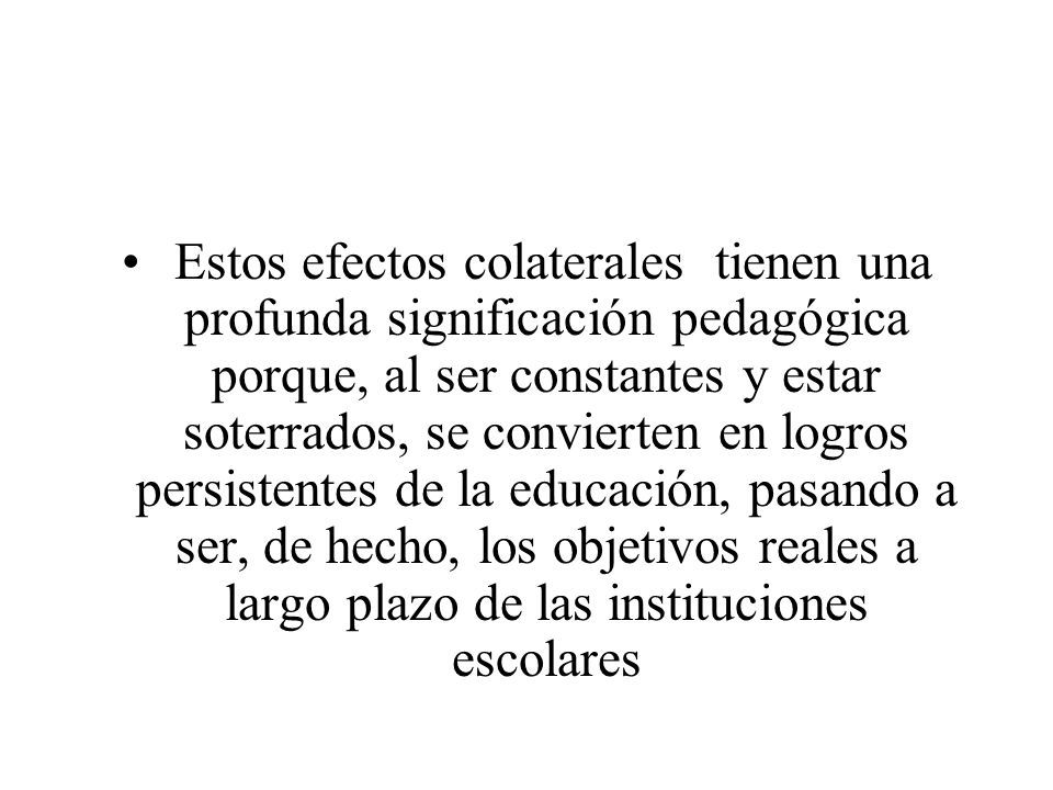 Estos efectos colaterales tienen una profunda significación pedagógica porque, al ser constantes y estar soterrados, se convierten en logros persistentes de la educación, pasando a ser, de hecho, los objetivos reales a largo plazo de las instituciones escolares