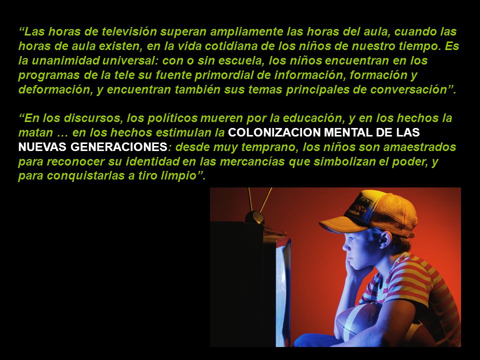 Las horas de televisión superan ampliamente las horas del aula, cuando las horas de aula existen, en la vida cotidiana de los niños de nuestro tiempo. Es la unanimidad universal: con o sin escuela, los niños encuentran en los programas de la tele su fuente primordial de información, formación y deformación, y encuentran también sus temas principales de conversación .