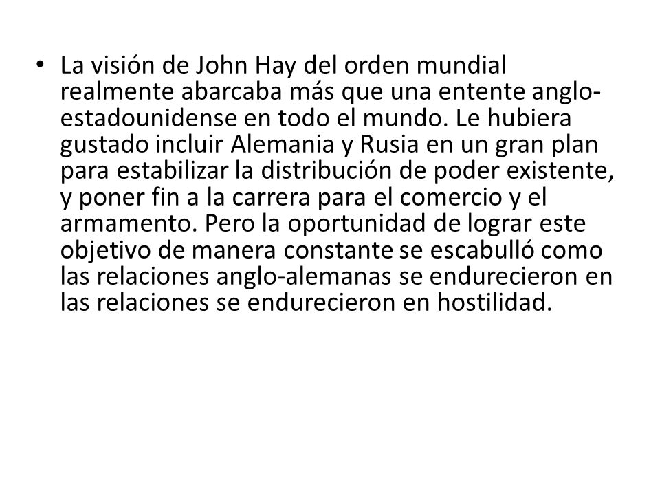 La visión de John Hay del orden mundial realmente abarcaba más que una entente anglo-estadounidense en todo el mundo. Le hubiera gustado incluir Alemania y Rusia en un gran plan para estabilizar la distribución de poder existente, y poner fin a la carrera para el comercio y el armamento. Pero la oportunidad de lograr este objetivo de manera constante se escabulló como las relaciones anglo-alemanas se endurecieron en las relaciones se endurecieron en hostilidad.