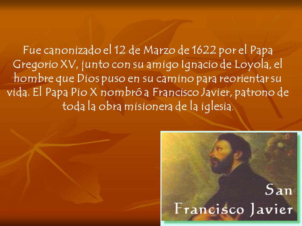 Fue canonizado el 12 de Marzo de 1622 por el Papa Gregorio XV, junto con su amigo Ignacio de Loyola, el hombre que Dios puso en su camino para reorientar su vida.