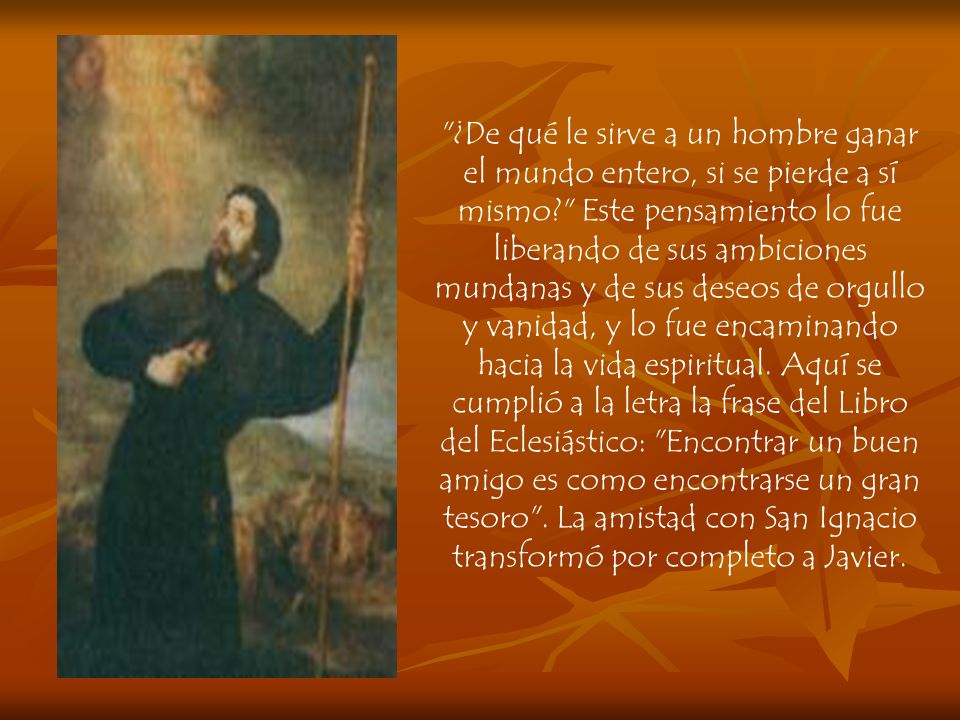 ¿De qué le sirve a un hombre ganar el mundo entero, si se pierde a sí mismo Este pensamiento lo fue liberando de sus ambiciones mundanas y de sus deseos de orgullo y vanidad, y lo fue encaminando hacia la vida espiritual.