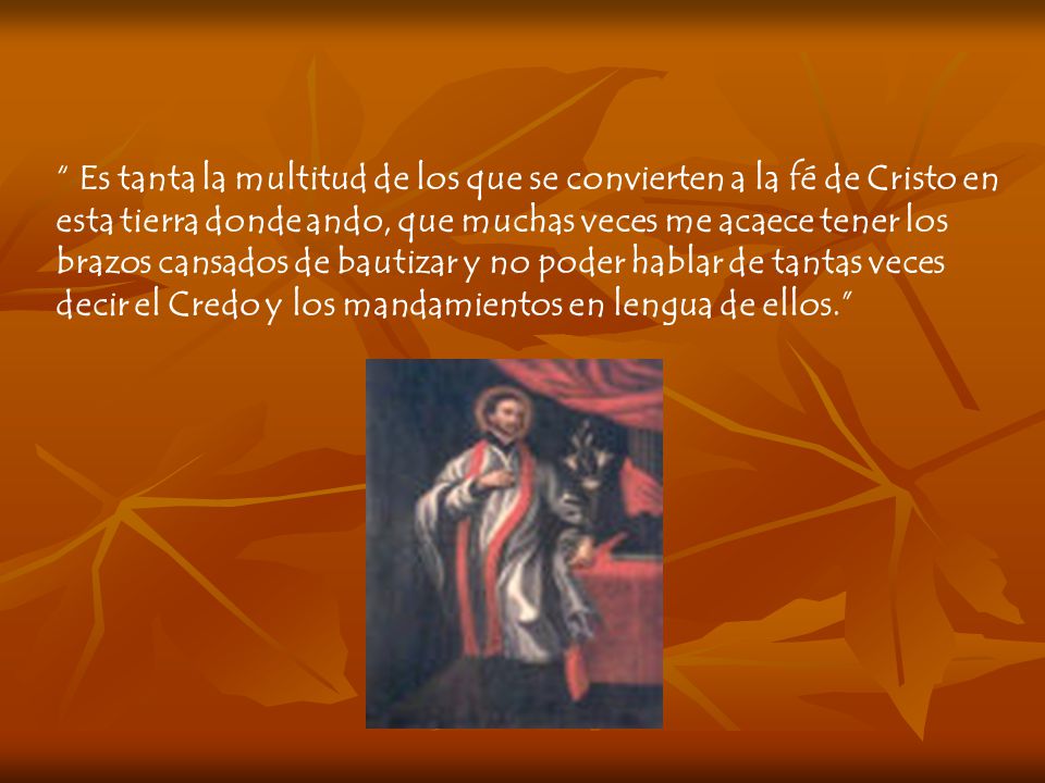 Es tanta la multitud de los que se convierten a la fé de Cristo en esta tierra donde ando, que muchas veces me acaece tener los brazos cansados de bautizar y no poder hablar de tantas veces decir el Credo y los mandamientos en lengua de ellos.