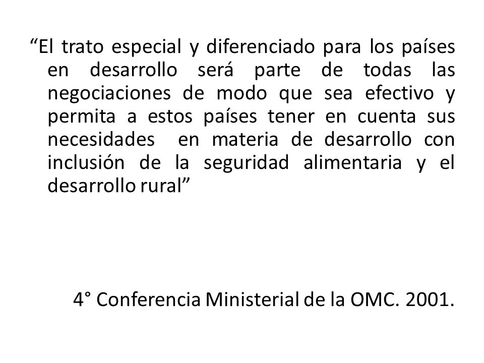 El trato especial y diferenciado para los países en desarrollo será parte de todas las negociaciones de modo que sea efectivo y permita a estos países tener en cuenta sus necesidades en materia de desarrollo con inclusión de la seguridad alimentaria y el desarrollo rural 4° Conferencia Ministerial de la OMC.