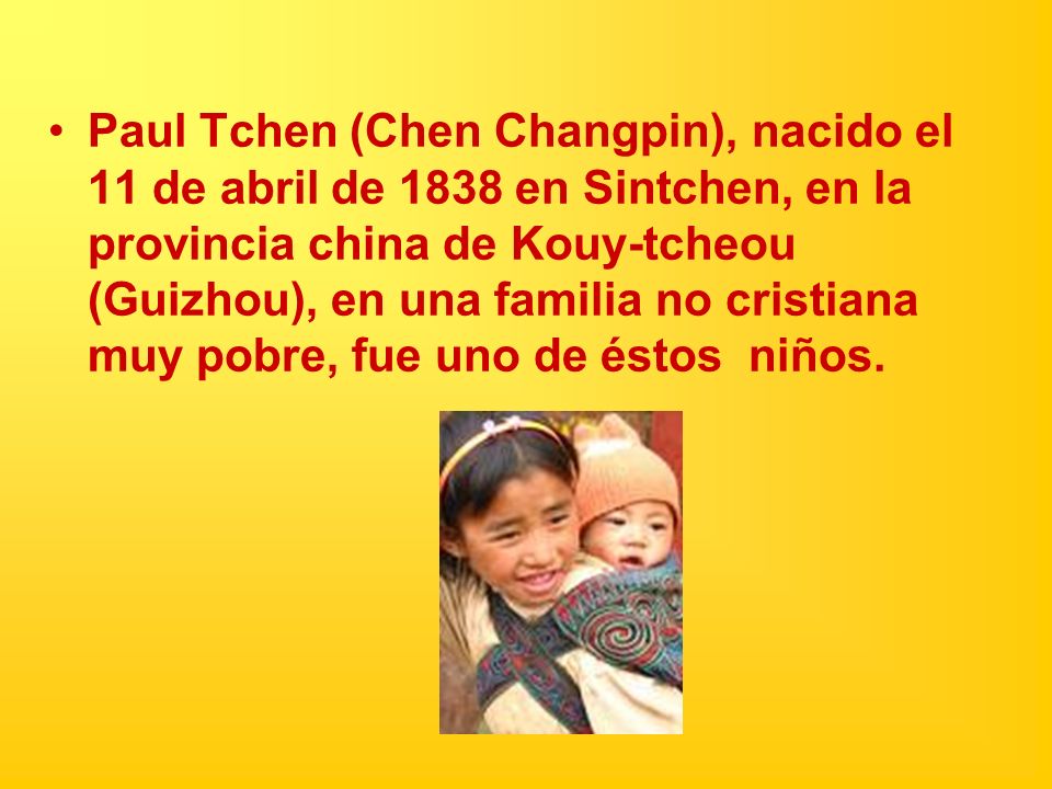 Paul Tchen (Chen Changpin), nacido el 11 de abril de 1838 en Sintchen, en la provincia china de Kouy-tcheou (Guizhou), en una familia no cristiana muy pobre, fue uno de éstos niños.