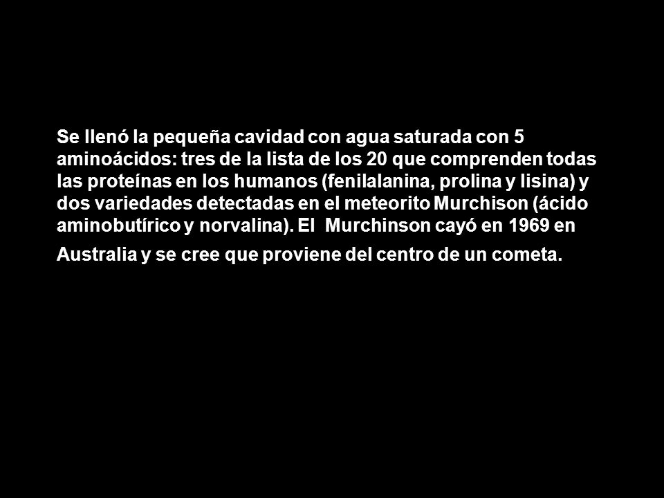 Se llenó la pequeña cavidad con agua saturada con 5 aminoácidos: tres de la lista de los 20 que comprenden todas las proteínas en los humanos (fenilalanina, prolina y lisina) y dos variedades detectadas en el meteorito Murchison (ácido aminobutírico y norvalina).