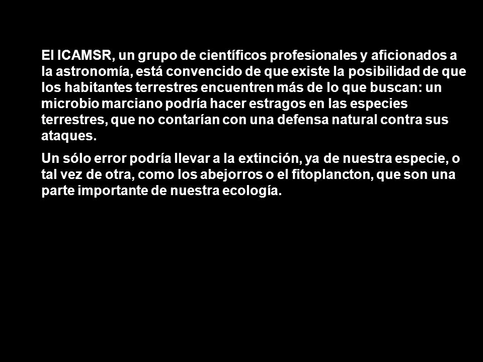 El ICAMSR, un grupo de científicos profesionales y aficionados a la astronomía, está convencido de que existe la posibilidad de que los habitantes terrestres encuentren más de lo que buscan: un microbio marciano podría hacer estragos en las especies terrestres, que no contarían con una defensa natural contra sus ataques.