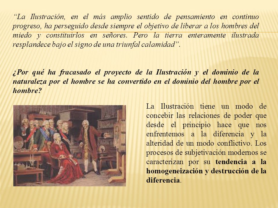La Ilustración, en el más amplio sentido de pensamiento en continuo progreso, ha perseguido desde siempre el objetivo de liberar a los hombres del miedo y constituirlos en señores. Pero la tierra enteramente ilustrada resplandece bajo el signo de una triunfal calamidad .
