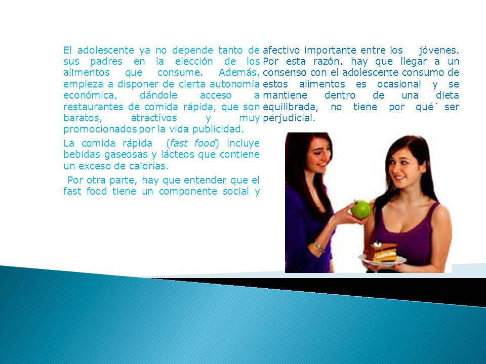 El adolescente ya no depende tanto de sus padres en la elección de los alimentos que consume. Además, empieza a disponer de cierta autonomía económica, dándole acceso a restaurantes de comida rápida, que son baratos, atractivos y muy promocionados por la vida publicidad.