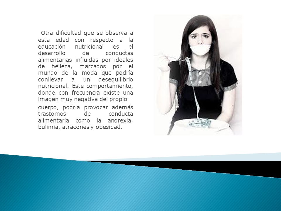 Otra dificultad que se observa a esta edad con respecto a la educación nutricional es el desarrollo de conductas alimentarias influidas por ideales de belleza, marcados por el mundo de la moda que podría conllevar a un desequilibrio nutricional. Este comportamiento, donde con frecuencia existe una imagen muy negativa del propio