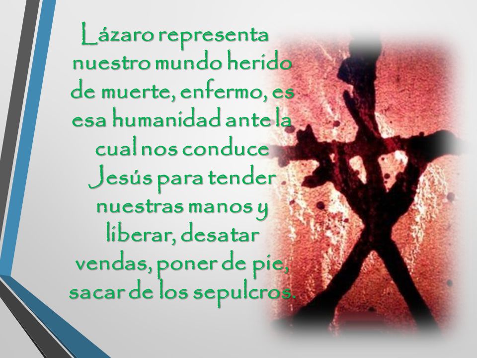 Lázaro representa nuestro mundo herido de muerte, enfermo, es esa humanidad ante la cual nos conduce Jesús para tender nuestras manos y liberar, desatar vendas, poner de pie, sacar de los sepulcros.