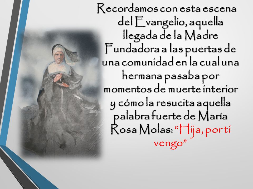 Recordamos con esta escena del Evangelio, aquella llegada de la Madre Fundadora a las puertas de una comunidad en la cual una hermana pasaba por momentos de muerte interior y cómo la resucita aquella palabra fuerte de María Rosa Molas: Hija, por ti vengo