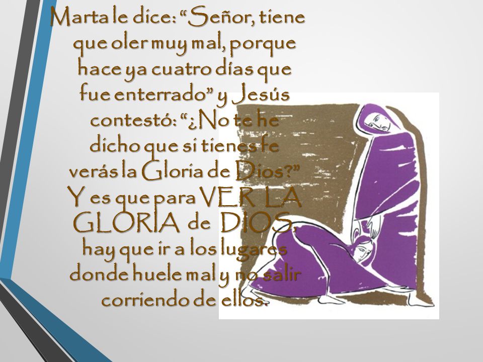 Marta le dice: Señor, tiene que oler muy mal, porque hace ya cuatro días que fue enterrado y Jesús contestó: ¿No te he dicho que si tienes fe verás la Gloria de Dios Y es que para VER LA GLORIA de DIOS, hay que ir a los lugares donde huele mal y no salir corriendo de ellos.