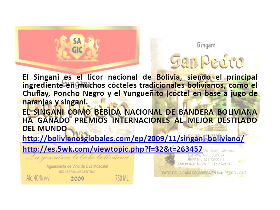 El Singani es el licor nacional de Bolivia, siendo el principal ingrediente en muchos cócteles tradicionales bolivianos, como el Chuflay, Poncho Negro y el Yungueñito (cóctel en base a jugo de naranjas y singani.